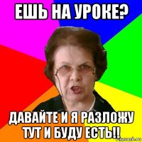 ешь на уроке? давайте и я разложу тут и буду есть!!