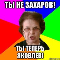 ты не захаров! ты теперь яковлев!