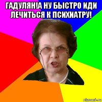 гадулян!а ну быстро иди лечиться к психиатру! 