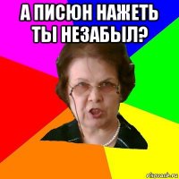 а писюн нажеть ты незабыл? 