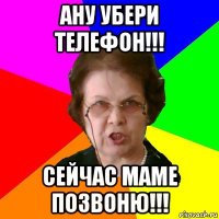 ану убери телефон!!! сейчас маме позвоню!!!