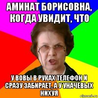 аминат борисовна, когда увидит, что у вовы в руках телефон и сразу забирает, а у уначевых нихуя