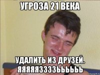 угроза 21 века удалить из друзей. яяяяяззззьььььь