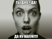 ты дно? да! да ну нахуй!!!