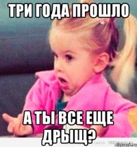 три года прошло а ты все еще дрыщ?