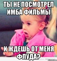 ты не посмотрел имба фильмы и ждешь от меня флуда?