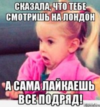 сказала, что тебе смотришь на лондон а сама лайкаешь все подряд!