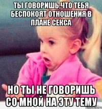 ты говоришь,что тебя беспокоят отношения в плане секса но ты не говоришь со мной на эту тему