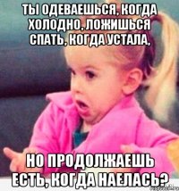 ты одеваешься, когда холодно, ложишься спать, когда устала, но продолжаешь есть, когда наелась?