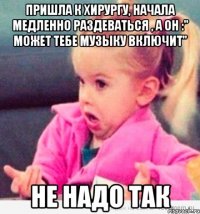 пришла к хирургу, начала медленно раздеваться , а он :" может тебе музыку включит" не надо так