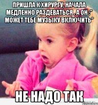 пришла к хирургу, начала медленно раздеваться , а он :" может тебе музыку включить" не надо так