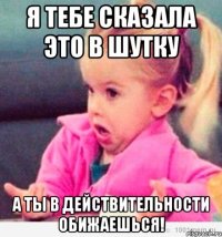 я тебе сказала это в шутку а ты в действительности обижаешься!