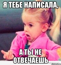 я тебе написала, а ты не отвечаешь