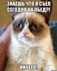 знаешь что я съел сегодня на обед?! ничего!