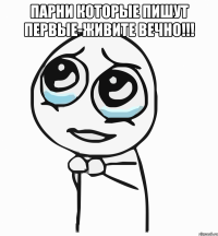 парни которые пишут первые-живите вечно!!! 