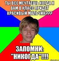 ты все мечтаешь когда к вам в класс придет красивый мальчик??? запомни: "никогда"!!!