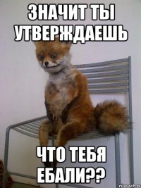 значит ты утверждаешь что тебя ебали??