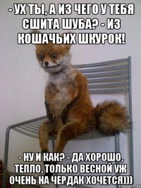 - ух ты, а из чего у тебя сшита шуба? - из кошачьих шкурок! - ну и как? - да хорошо, тепло, только весной уж очень на чердак хочется)))