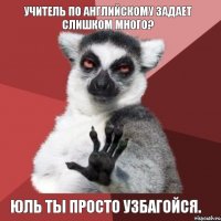 Учитель по Английскому задает слишком много? Юль ты просто УЗБАГОЙСЯ.