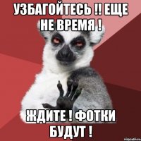 узбагойтесь !! еще не время ! ждите ! фотки будут !