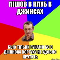 пішов в клуб в джинсах бью тільки руками бо в джинсах вєртуху не удобно крутить