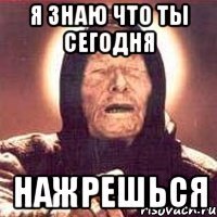 я знаю что ты сегодня нажрешься