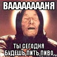 вааааааааня ты сегодня будешь пить пиво