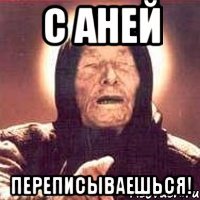 с аней переписываешься!