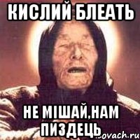 кислий блеать не мішай,нам пиздець