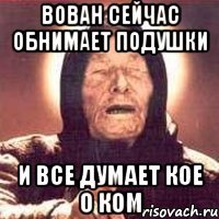 вован сейчас обнимает подушки и все думает кое о ком