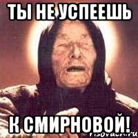 ты не успеешь к смирновой!