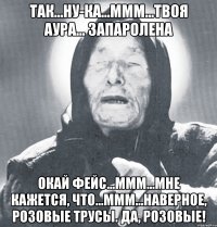 так...ну-ка...ммм...твоя аура... запаролена окай фейс...ммм...мне кажется, что...ммм...наверное, розовые трусы. да, розовые!