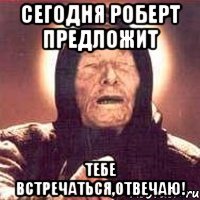 сегодня роберт предложит тебе встречаться,отвечаю!