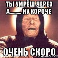 ты умрёш через а.......... ну короче очень скоро