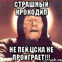 страшный крокодил не пей,цска не проиграет!!!