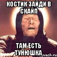 костик зайди в скайп там есть тунюшка