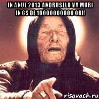 in anul 2013 andruselu va muri in cs de 10000000000 ori! 