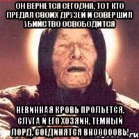 он вернется сегодня, тот кто предал своих друзей и совершил убийство освободится невинная кровь прольется, слуга и его хозяин, темный лорд, соединятся внооооовь!