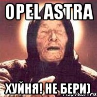 opel astra хуйня! не бери)