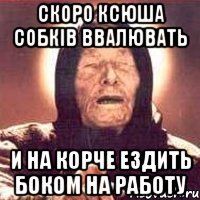 скоро ксюша собків ввалювать и на корче ездить боком на работу