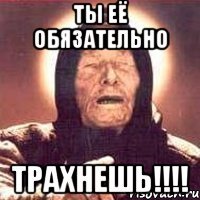 ты её обязательно трахнешь!!!