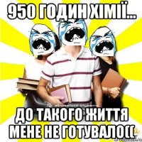950 годин хімії... до такого життя мене не готувало((
