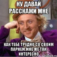 ну давай расскажи мне как тебе трудно со своим парнем,мне же так интересно