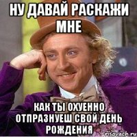 ну давай раскажи мне как ты охуенно отпразнуеш свой день рождения