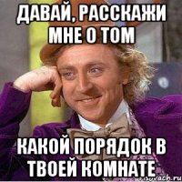 давай, расскажи мне о том какой порядок в твоей комнате