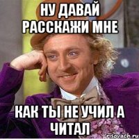 ну давай расскажи мне как ты не учил а читал