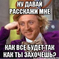 ну давай расскажи мне как все будет так как ты захочешь?