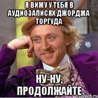 я вижу у тебя в аудиозаписях джорджа торгуда ну-ну, продолжайте