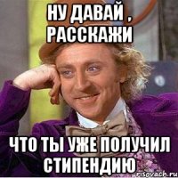 ну давай , расскажи что ты уже получил стипендию