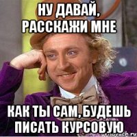 ну давай, расскажи мне как ты сам, будешь писать курсовую